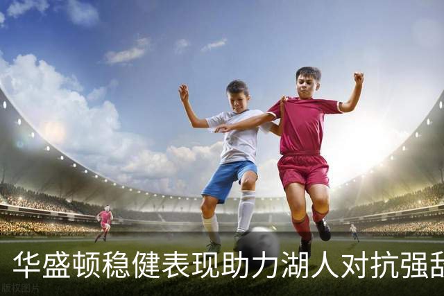 华盛顿稳健表现助力湖人对抗强敌，库明加仍在摸索